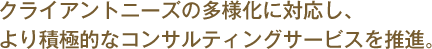 クライアントニーズの多様化に対応し、より積極的なコンサルティングサービスを推進します